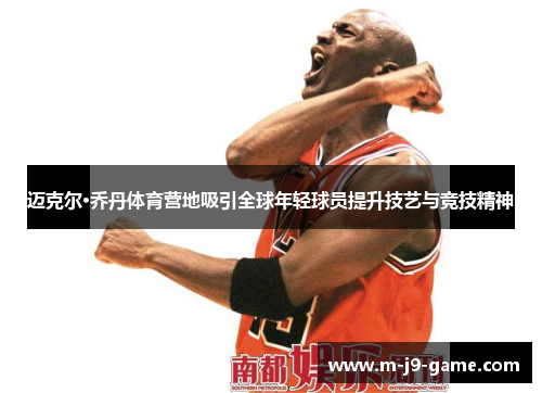 迈克尔·乔丹体育营地吸引全球年轻球员提升技艺与竞技精神 迈克尔·乔丹体育营地吸引全球年轻球员提升技艺与竞技精神
