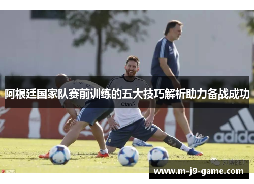 阿根廷国家队赛前训练的五大技巧解析助力备战成功