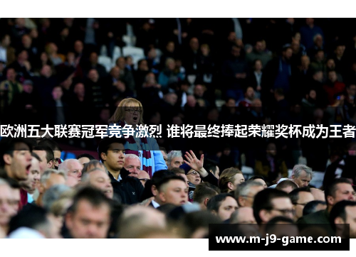 欧洲五大联赛冠军竞争激烈 谁将最终捧起荣耀奖杯成为王者