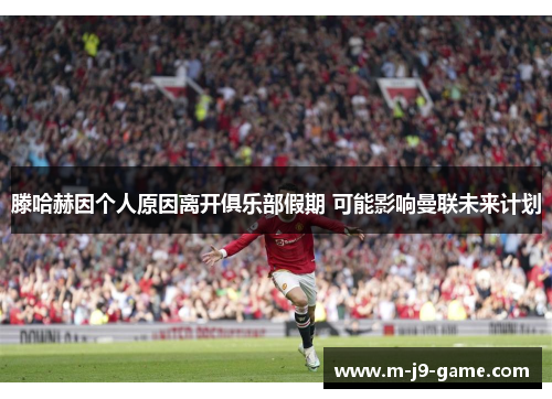 滕哈赫因个人原因离开俱乐部假期 可能影响曼联未来计划