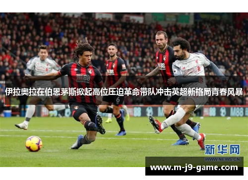 伊拉奥拉在伯恩茅斯掀起高位压迫革命带队冲击英超新格局青春风暴