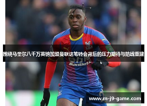 围绕马奎尔八千万英镑加盟曼联这笔转会背后的压力期待与防线重建