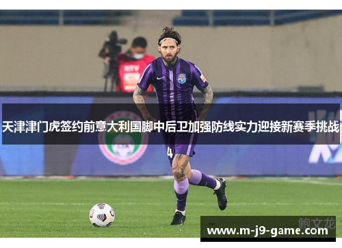 天津津门虎签约前意大利国脚中后卫加强防线实力迎接新赛季挑战