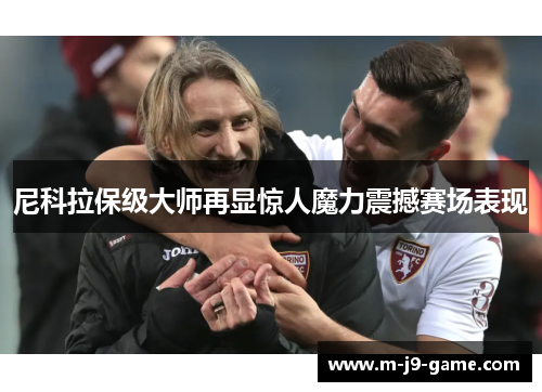 尼科拉保级大师再显惊人魔力震撼赛场表现 尼科拉保级大师再显惊人魔力震撼赛场表现