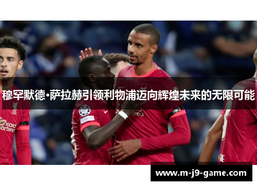 穆罕默德·萨拉赫引领利物浦迈向辉煌未来的无限可能